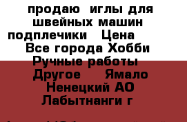 продаю  иглы для швейных машин, подплечики › Цена ­ 100 - Все города Хобби. Ручные работы » Другое   . Ямало-Ненецкий АО,Лабытнанги г.